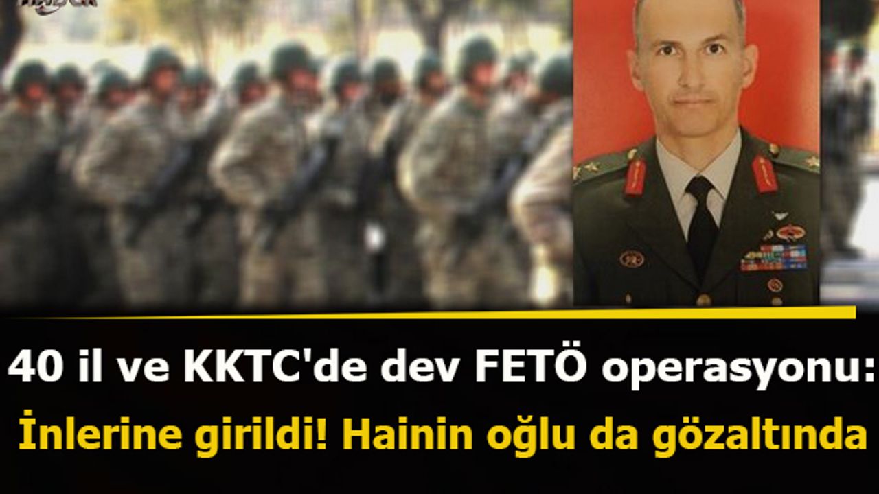 40 il ve KKTC'de dev FETÖ operasyonu: İnlerine girildi! Hainin oğlu da gözaltında